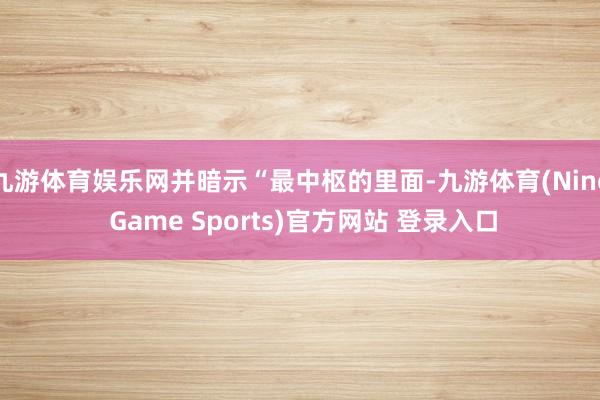 九游体育娱乐网并暗示“最中枢的里面-九游体育(Nine Game Sports)官方网站 登录入口