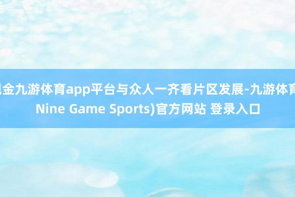 现金九游体育app平台与众人一齐看片区发展-九游体育(Nine Game Sports)官方网站 登录入口