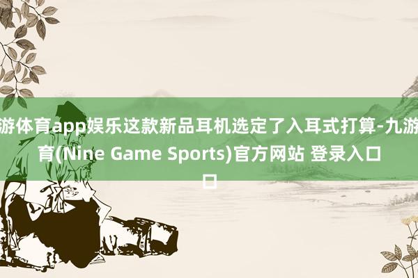 九游体育app娱乐这款新品耳机选定了入耳式打算-九游体育(Nine Game Sports)官方网站 登录入口