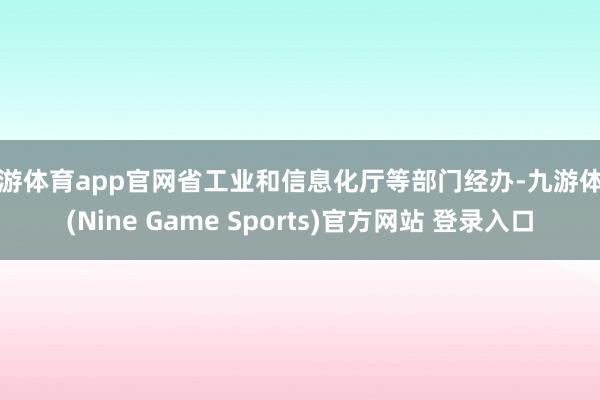 九游体育app官网省工业和信息化厅等部门经办-九游体育(Nine Game Sports)官方网站 登录入口