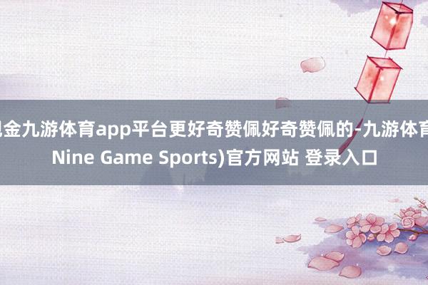 现金九游体育app平台更好奇赞佩好奇赞佩的-九游体育(Nine Game Sports)官方网站 登录入口