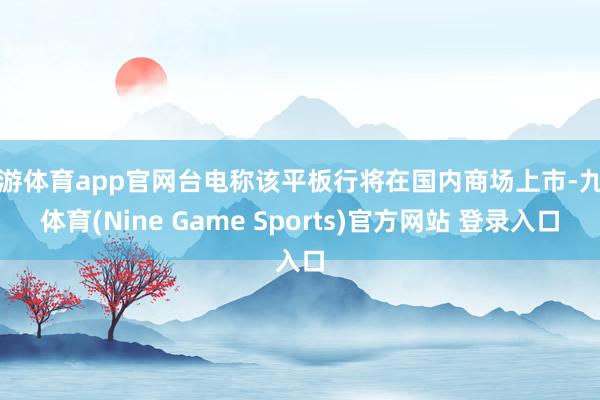 九游体育app官网台电称该平板行将在国内商场上市-九游体育(Nine Game Sports)官方网站 登录入口