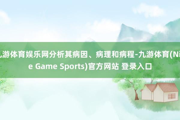 九游体育娱乐网分析其病因、病理和病程-九游体育(Nine Game Sports)官方网站 登录入口