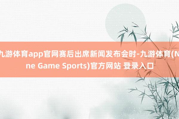 九游体育app官网赛后出席新闻发布会时-九游体育(Nine Game Sports)官方网站 登录入口