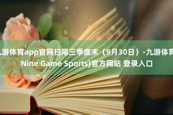 九游体育app官网扫尾三季度末（9月30日）-九游体育(Nine Game Sports)官方网站 登录入口