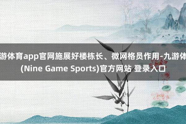 九游体育app官网施展好楼栋长、微网格员作用-九游体育(Nine Game Sports)官方网站 登录入口