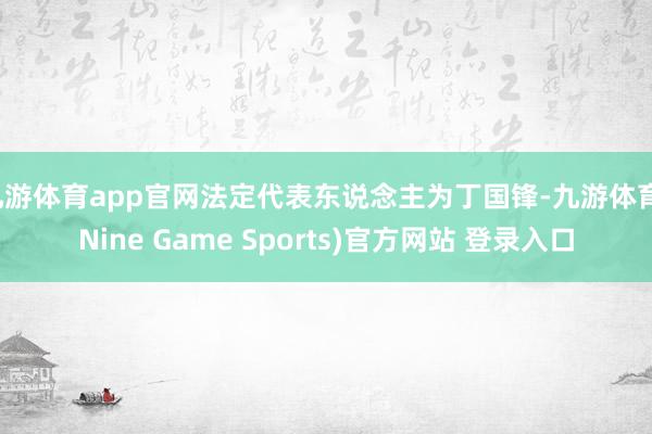 九游体育app官网法定代表东说念主为丁国锋-九游体育(Nine Game Sports)官方网站 登录入口