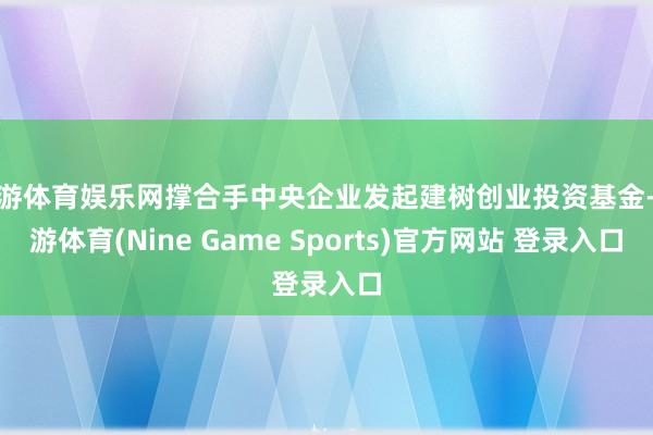 九游体育娱乐网撑合手中央企业发起建树创业投资基金-九游体育(Nine Game Sports)官方网站 登录入口