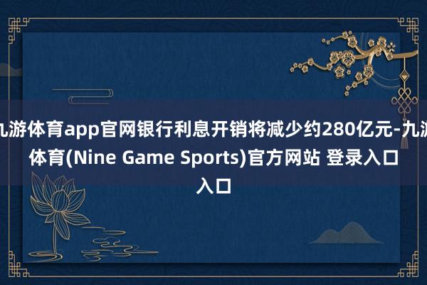 九游体育app官网银行利息开销将减少约280亿元-九游体育(Nine Game Sports)官方网站 登录入口