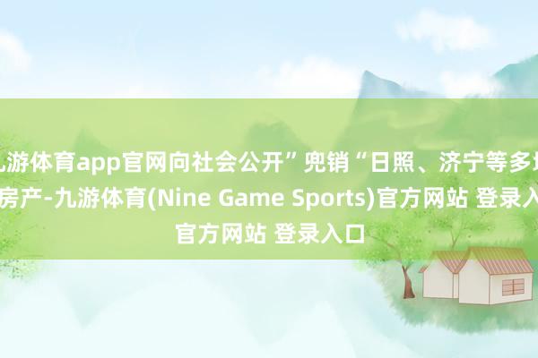 九游体育app官网向社会公开”兜销“日照、济宁等多地的房产-九游体育(Nine Game Sports)官方网站 登录入口