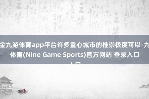 现金九游体育app平台许多重心城市的推崇极度可以-九游体育(Nine Game Sports)官方网站 登录入口