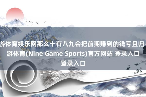 九游体育娱乐网那么十有八九会把前期赚到的钱亏且归-九游体育(Nine Game Sports)官方网站 登录入口