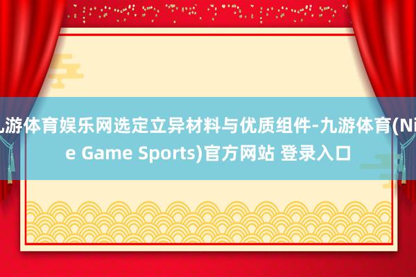 九游体育娱乐网选定立异材料与优质组件-九游体育(Nine Game Sports)官方网站 登录入口