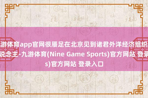 九游体育app官网很餍足在北京见到诸君外洋经济组织预防东说念主-九游体育(Nine Game Sports)官方网站 登录入口