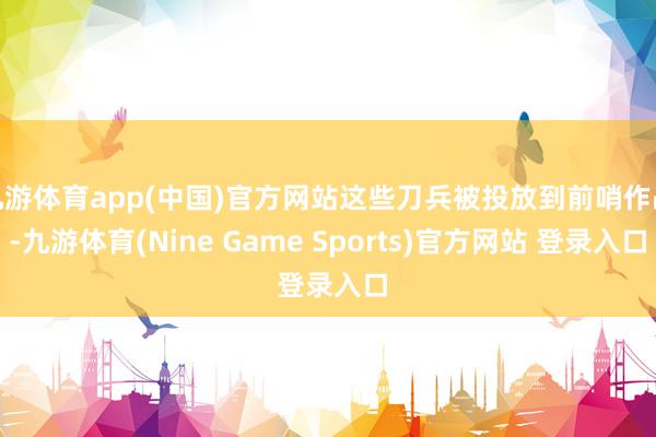 九游体育app(中国)官方网站这些刀兵被投放到前哨作战-九游体育(Nine Game Sports)官方网站 登录入口