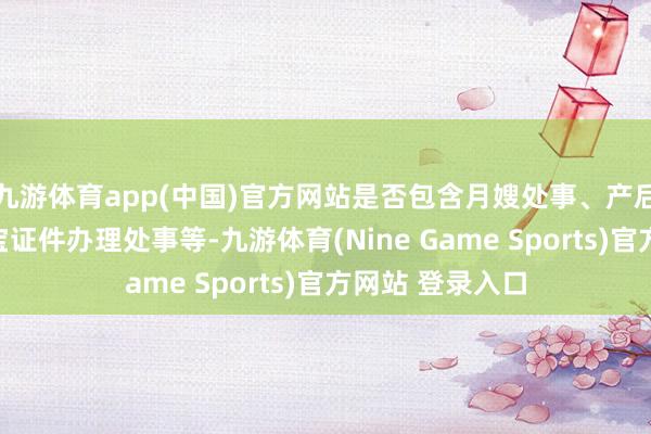 九游体育app(中国)官方网站是否包含月嫂处事、产后规复处事、宝宝证件办理处事等-九游体育(Nine Game Sports)官方网站 登录入口