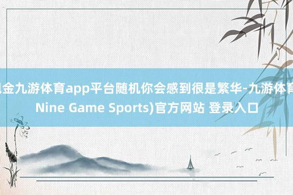 现金九游体育app平台随机你会感到很是繁华-九游体育(Nine Game Sports)官方网站 登录入口