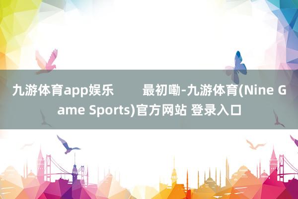 九游体育app娱乐        最初嘞-九游体育(Nine Game Sports)官方网站 登录入口