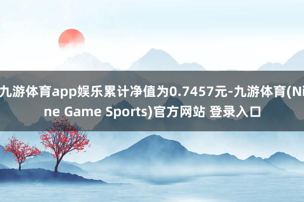 九游体育app娱乐累计净值为0.7457元-九游体育(Nine Game Sports)官方网站 登录入口