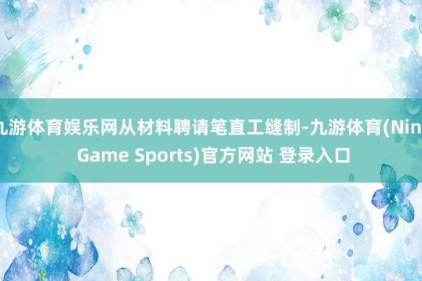 九游体育娱乐网从材料聘请笔直工缝制-九游体育(Nine Game Sports)官方网站 登录入口