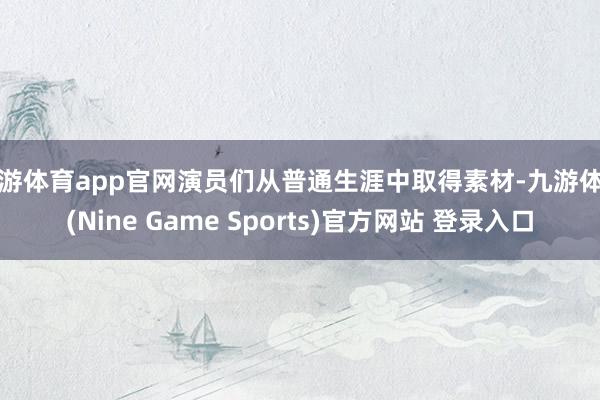 九游体育app官网演员们从普通生涯中取得素材-九游体育(Nine Game Sports)官方网站 登录入口