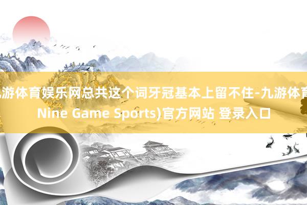 九游体育娱乐网总共这个词牙冠基本上留不住-九游体育(Nine Game Sports)官方网站 登录入口