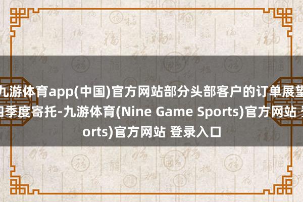 九游体育app(中国)官方网站部分头部客户的订单展望将在第四季度寄托-九游体育(Nine Game Sports)官方网站 登录入口