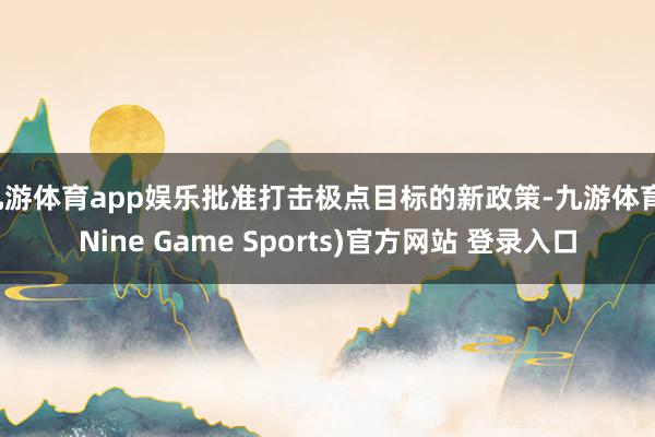 九游体育app娱乐批准打击极点目标的新政策-九游体育(Nine Game Sports)官方网站 登录入口