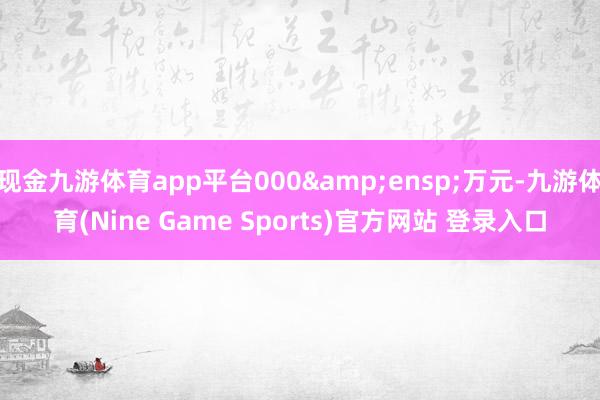 现金九游体育app平台000&ensp;万元-九游体育(Nine Game Sports)官方网站 登录入口