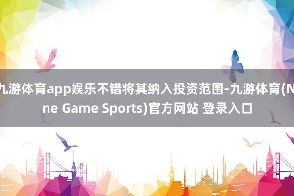 九游体育app娱乐不错将其纳入投资范围-九游体育(Nine Game Sports)官方网站 登录入口