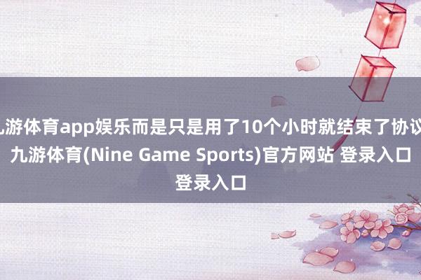 九游体育app娱乐而是只是用了10个小时就结束了协议-九游体育(Nine Game Sports)官方网站 登录入口