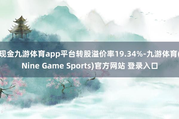 现金九游体育app平台转股溢价率19.34%-九游体育(Nine Game Sports)官方网站 登录入口