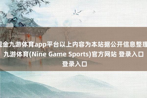 现金九游体育app平台以上内容为本站据公开信息整理-九游体育(Nine Game Sports)官方网站 登录入口