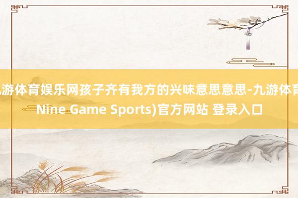 九游体育娱乐网孩子齐有我方的兴味意思意思-九游体育(Nine Game Sports)官方网站 登录入口