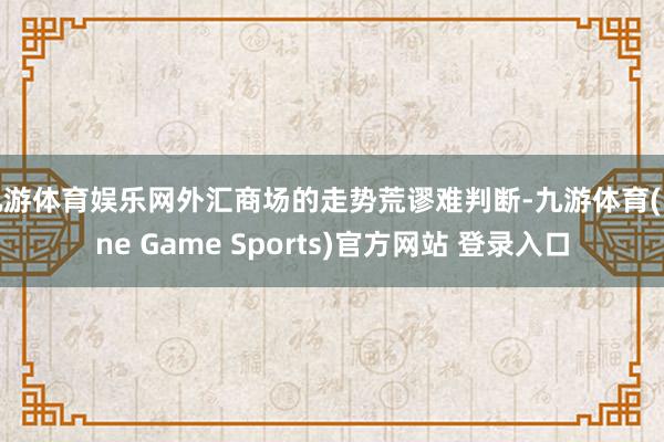 九游体育娱乐网外汇商场的走势荒谬难判断-九游体育(Nine Game Sports)官方网站 登录入口