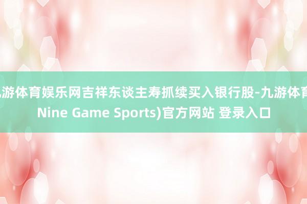 九游体育娱乐网吉祥东谈主寿抓续买入银行股-九游体育(Nine Game Sports)官方网站 登录入口